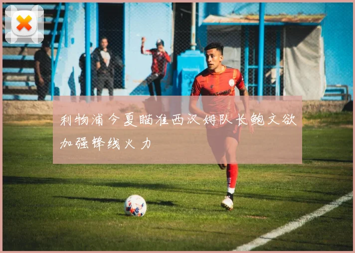 利物浦今夏瞄准西汉姆队长鲍文欲加强锋线火力