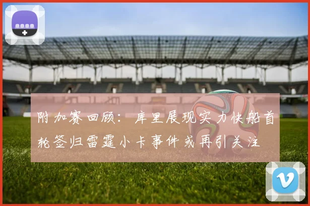附加赛回顾：库里展现实力快船首轮签归雷霆小卡事件或再引关注