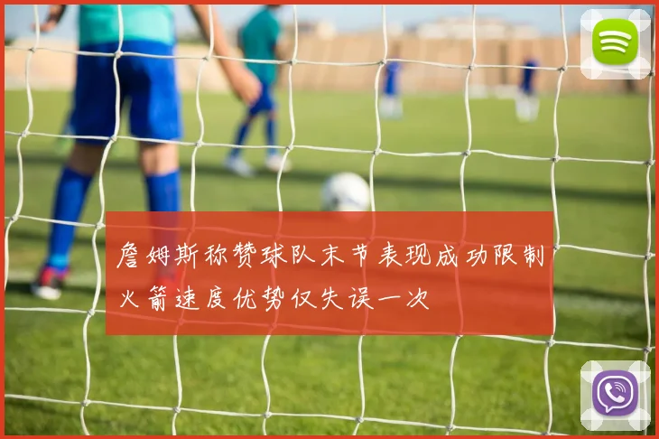 詹姆斯称赞球队末节表现成功限制火箭速度优势仅失误一次