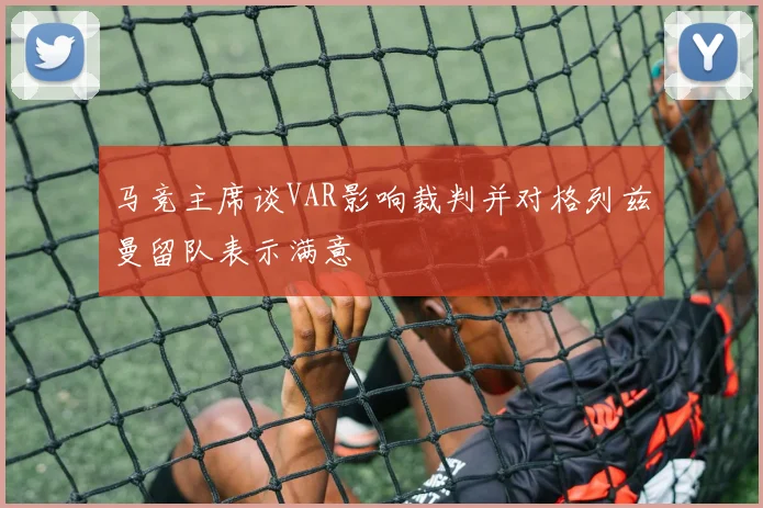 马竞主席谈VAR影响裁判并对格列兹曼留队表示满意