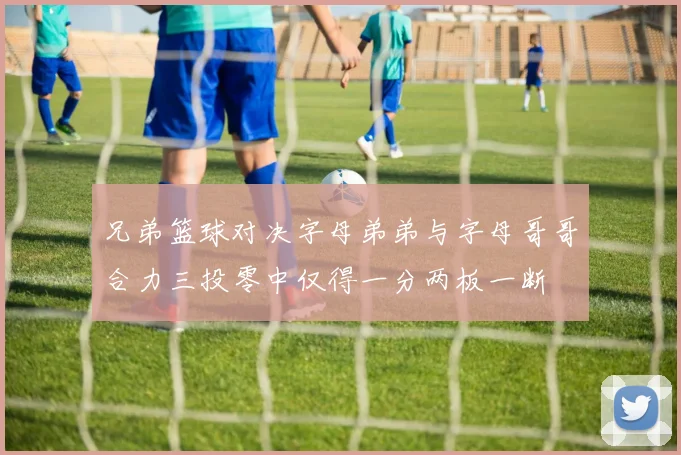 兄弟篮球对决字母弟弟与字母哥哥合力三投零中仅得一分两板一断