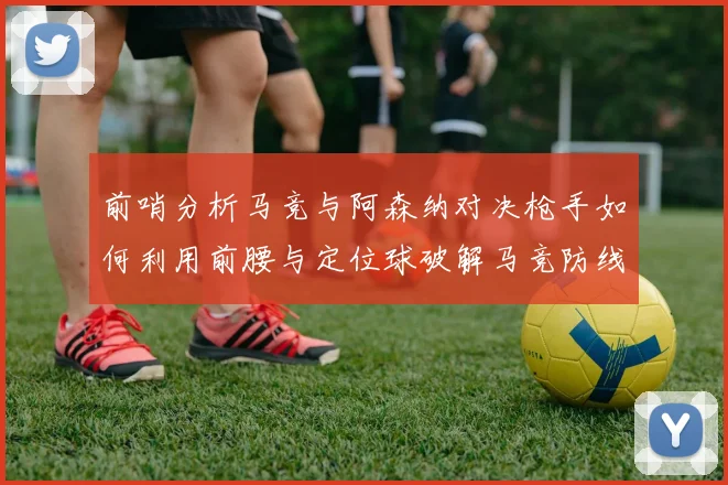 前哨分析马竞与阿森纳对决枪手如何利用前腰与定位球破解马竞防线短板