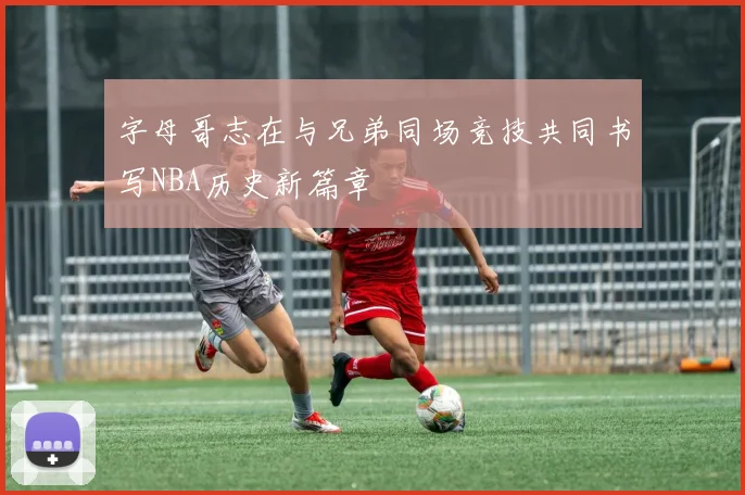字母哥志在与兄弟同场竞技共同书写NBA历史新篇章