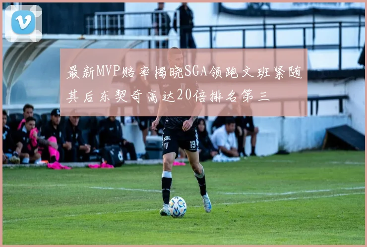 最新MVP赔率揭晓SGA领跑文班紧随其后东契奇高达20倍排名第三
