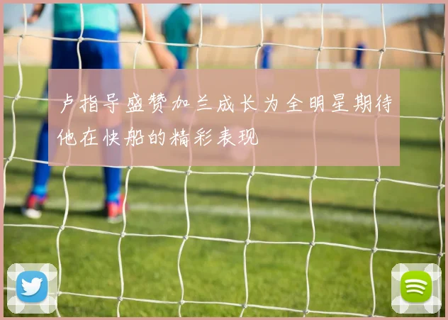 卢指导盛赞加兰成长为全明星期待他在快船的精彩表现